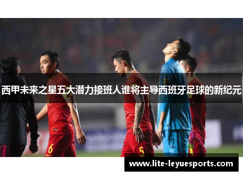 西甲未来之星五大潜力接班人谁将主导西班牙足球的新纪元 西甲未来之星五大潜力接班人谁将主导西班牙足球的新纪元