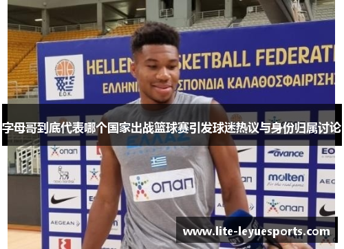 字母哥到底代表哪个国家出战篮球赛引发球迷热议与身份归属讨论 字母哥到底代表哪个国家出战篮球赛引发球迷热议与身份归属讨论