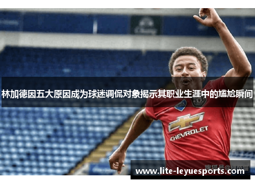林加德因五大原因成为球迷调侃对象揭示其职业生涯中的尴尬瞬间