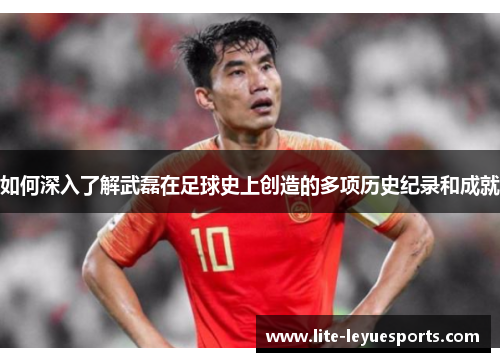 如何深入了解武磊在足球史上创造的多项历史纪录和成就